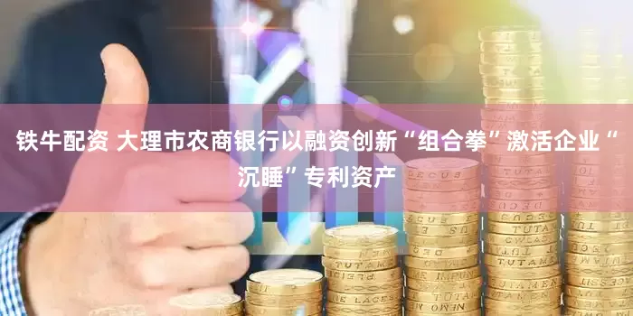 铁牛配资 大理市农商银行以融资创新“组合拳”激活企业“沉睡”专利资产