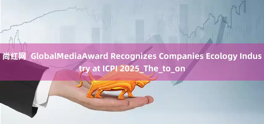 尚红网  GlobalMediaAward Recognizes Companies Ecology Industry at ICPI 2025_The_to_on