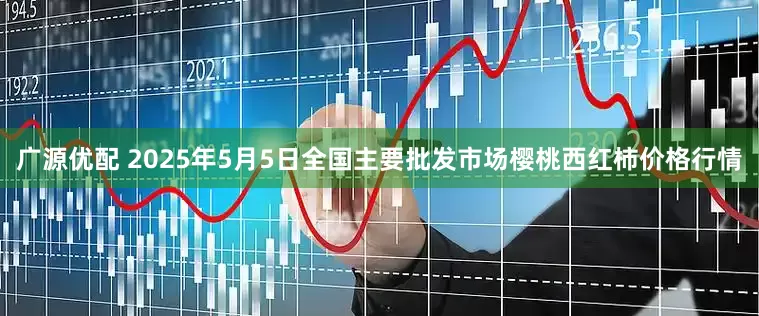 广源优配 2025年5月5日全国主要批发市场樱桃西红柿价格行情