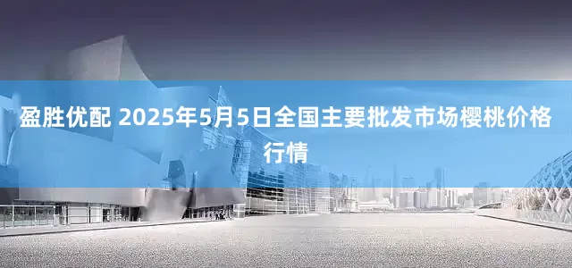 盈胜优配 2025年5月5日全国主要批发市场樱桃价格行情