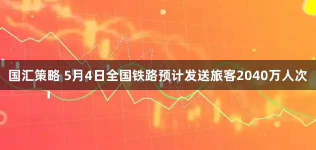 国汇策略 5月4日全国铁路预计发送旅客2040万人次