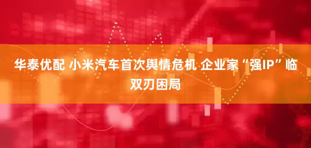 华泰优配 小米汽车首次舆情危机 企业家“强IP”临双刃困局