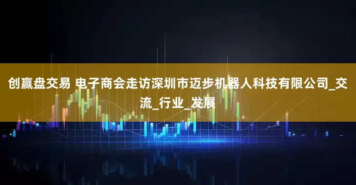 创赢盘交易 电子商会走访深圳市迈步机器人科技有限公司_交流_行业_发展