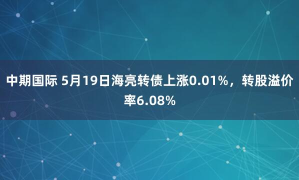 中期国际 5月19日海亮转债上涨0.01%，转股溢价率6.08%