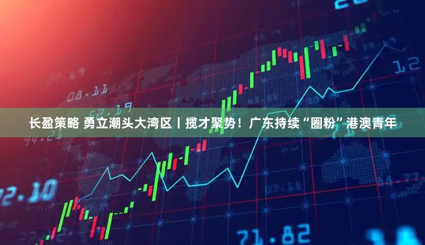长盈策略 勇立潮头大湾区丨揽才聚势！广东持续“圈粉”港澳青年