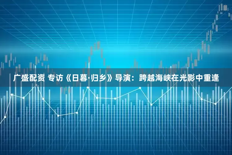 广盛配资 专访《日暮·归乡》导演：跨越海峡在光影中重逢