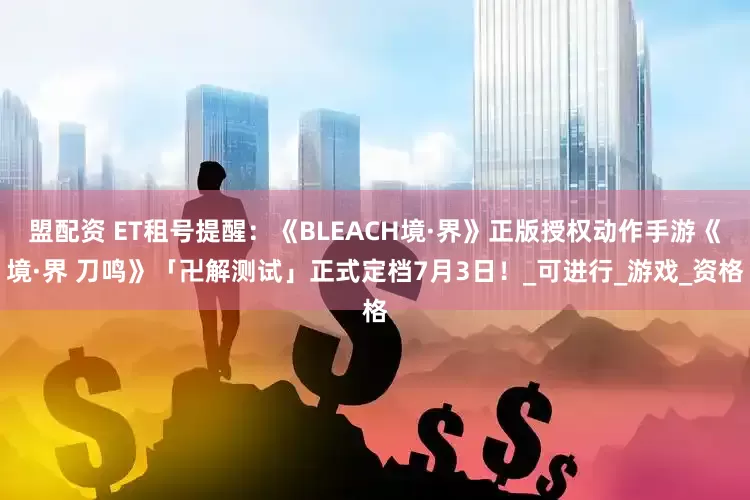 盟配资 ET租号提醒：《BLEACH境·界》正版授权动作手游《境·界 刀鸣》「卍解测试」正式定档7月3日！_可进行_游戏_资格