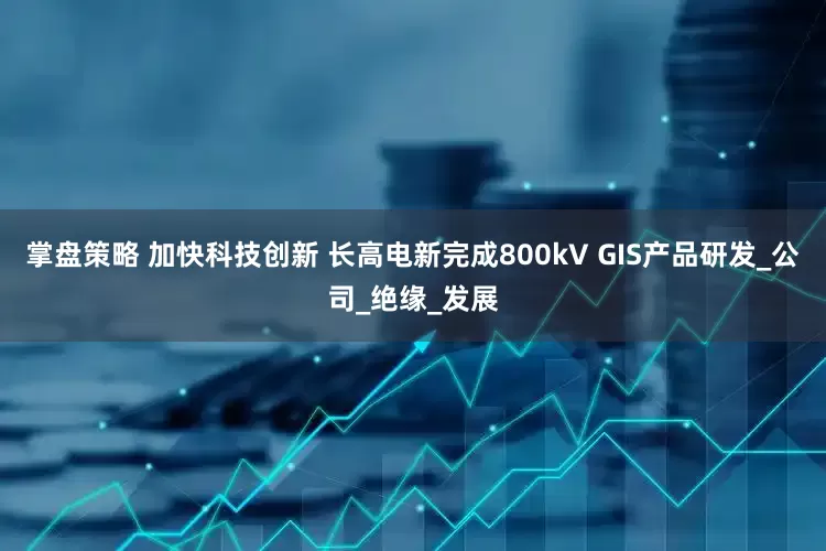 掌盘策略 加快科技创新 长高电新完成800kV GIS产品研发_公司_绝缘_发展