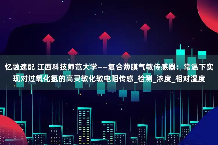 忆融速配 江西科技师范大学——复合薄膜气敏传感器：常温下实现对过氧化氢的高灵敏化敏电阻传感_检测_浓度_相对湿度