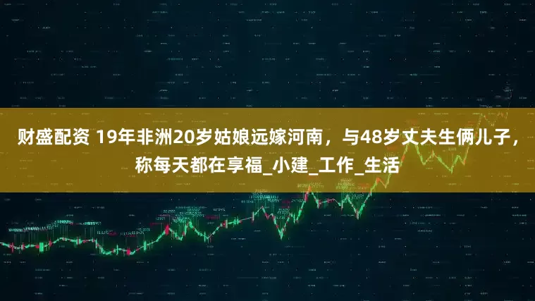 财盛配资 19年非洲20岁姑娘远嫁河南，与48岁丈夫生俩儿子，称每天都在享福_小建_工作_生活