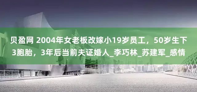 贝盈网 2004年女老板改嫁小19岁员工，50岁生下3胞胎，3年后当前夫证婚人_李巧林_苏建军_感情
