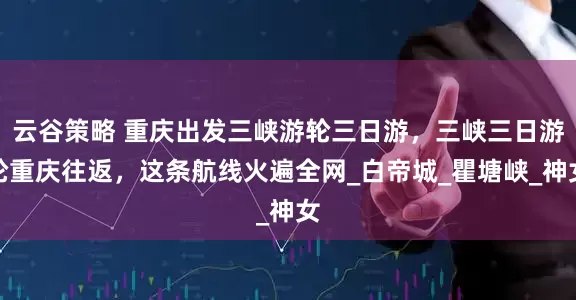 云谷策略 重庆出发三峡游轮三日游，三峡三日游轮重庆往返，这条航线火遍全网_白帝城_瞿塘峡_神女