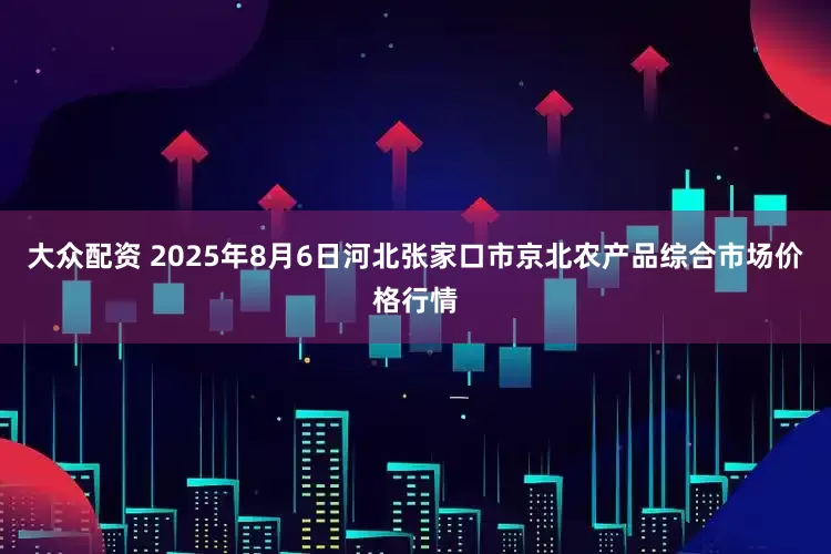 大众配资 2025年8月6日河北张家口市京北农产品综合市场价格行情