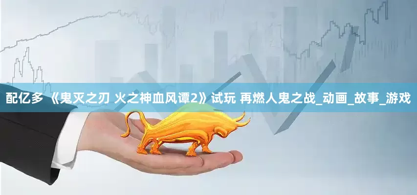 配亿多 《鬼灭之刃 火之神血风谭2》试玩 再燃人鬼之战_动画_故事_游戏