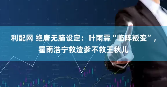 利配网 绝唐无脑设定：叶雨霖“临阵叛变”，霍雨浩宁救渣爹不救王秋儿