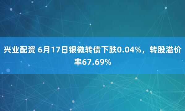 兴业配资 6月17日银微转债下跌0.04%，转股溢价率67.69%