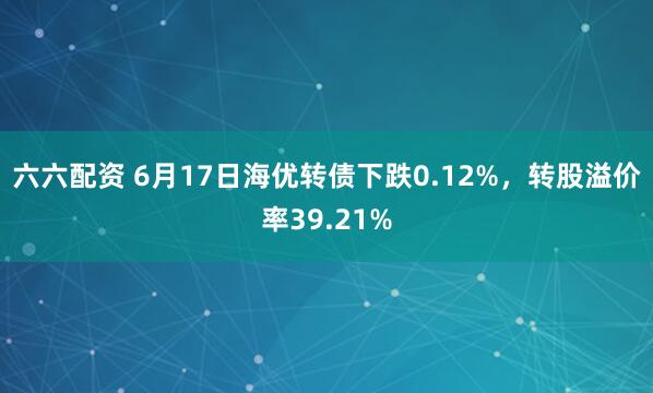 六六配资 6月17日海优转债下跌0.12%,转股溢价率39.21%