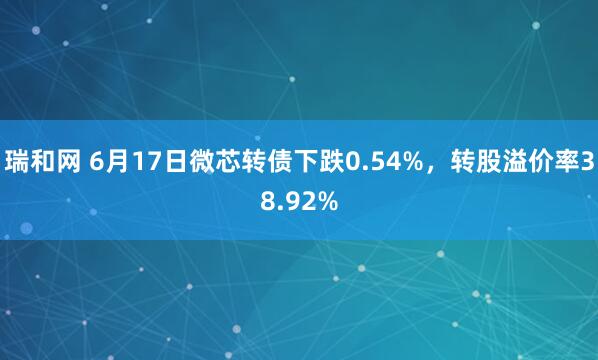 瑞和网 6月17日微芯转债下跌0.54%，转股溢价率38.92%
