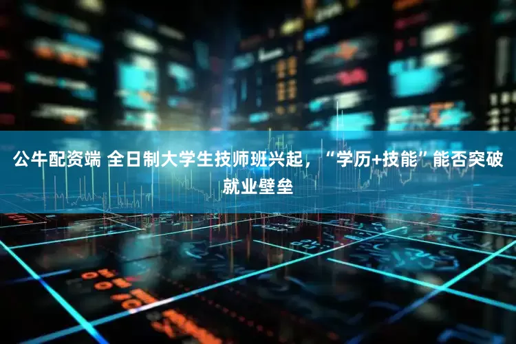 公牛配资端 全日制大学生技师班兴起，“学历+技能”能否突破就业壁垒