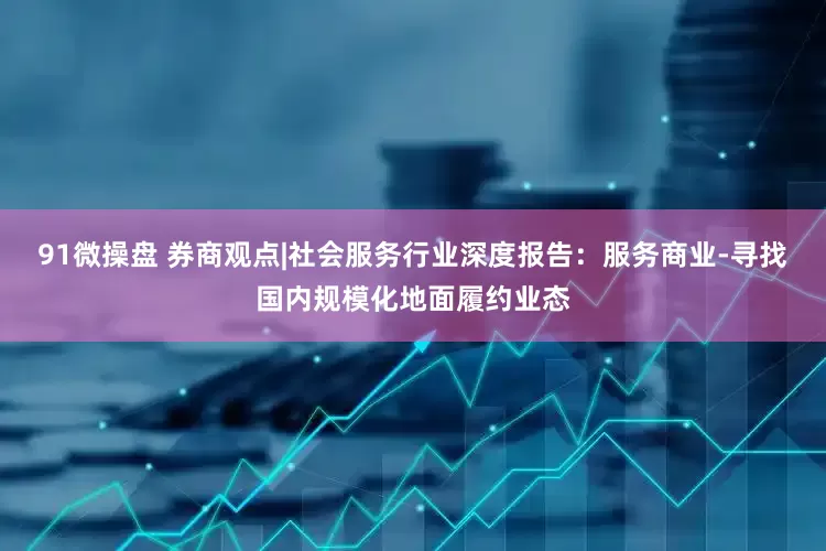 91微操盘 券商观点|社会服务行业深度报告：服务商业-寻找国内规模化地面履约业态