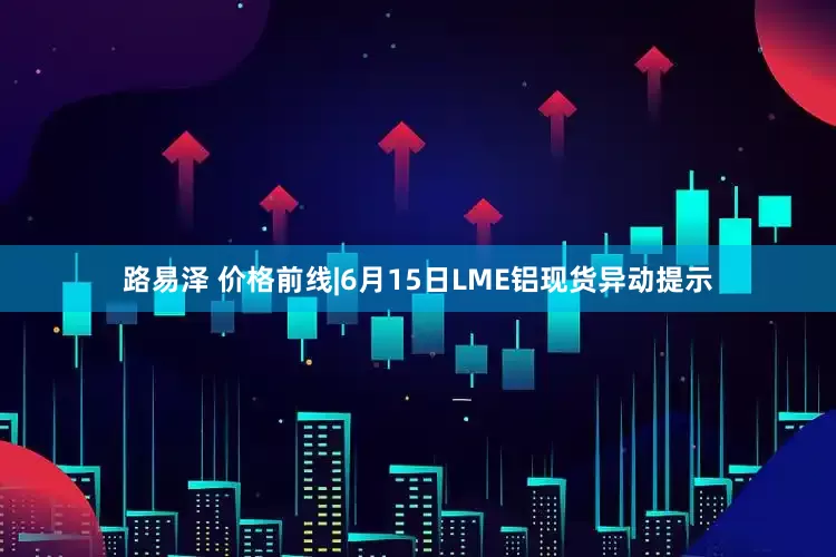 路易泽 价格前线|6月15日LME铝现货异动提示