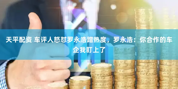 天平配资 车评人怒怼罗永浩蹭热度,罗永浩:你合作的车企我盯上了